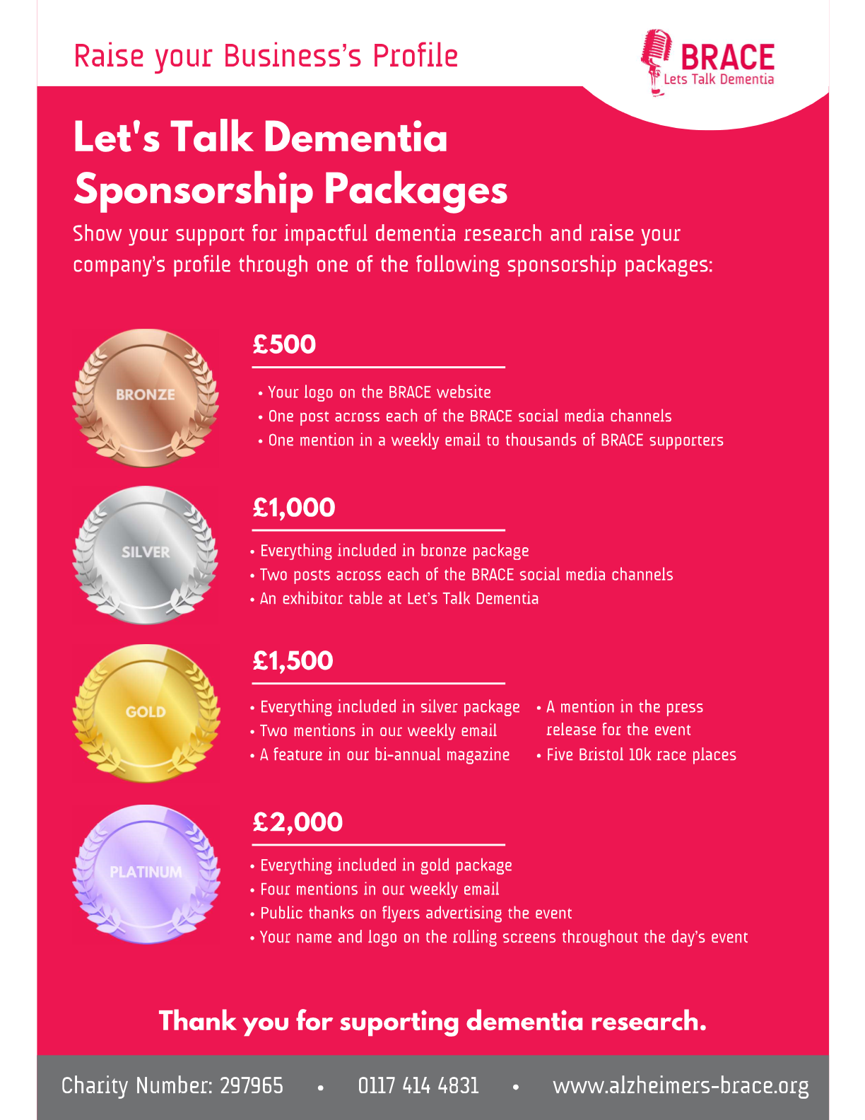 Business Sponsorship Packages for Let's Talk Dementia Let's Talk Dementia Sponsorship Packages. Show your support for impactful dementia research and raise your company’s profile through one of the following sponsorship packages: • Bronze package for £500: your logo on the BRACE website, one post across each of the BRACE social media channels and one mention in a weekly email to thousands of BRACE supporters. • Silver package for £1000: your logo on the BRACE website, two posts across each of the BRACE social media channels, one mention in a weekly email to thousands of BRACE supporters and an exhibitors table at Let’s Talk Dementia. • Gold package for £1,500: your logo on the BRACE website, two posts across each of the BRACE social media channels, two mentions in a weekly email to thousands of BRACE supporters, a feature in the bi-annual magazine, an exhibitors table at Let’s Talk Dementia, a mention in the press release for the event and, five Bristol 10k race places. • Platinum package for £2,500: your logo on the BRACE website, two posts across each of the BRACE social media channels, and four mentions in a weekly email to thousands of BRACE supporters, a feature in the bi-annual magazine, five Bristol 10k race places, an exhibitors table at Let’s Talk Dementia, a mention in the press release for the event, public thanks on flyers advertising the event, and your name and logo on the rolling screens throughout the day’s event.